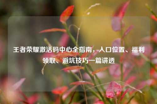 王者荣耀激活码中心全指南,入口位置、福利领取、避坑技巧一篇讲透