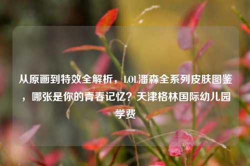 从原画到特效全解析,LOL潘森全系列皮肤图鉴,哪张是你的青春记忆?天津格林国际幼儿园学费