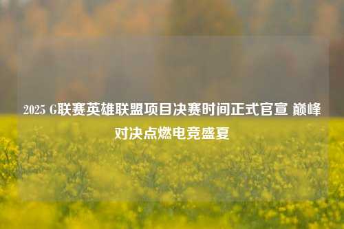2025 G联赛英雄联盟项目决赛时间正式官宣 巅峰对决点燃电竞盛夏
