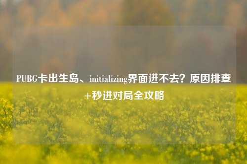 PUBG卡出生岛、initializing界面进不去?原因排查+秒进对局全攻略