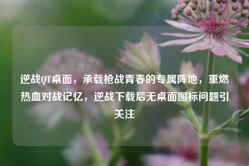 逆战QT桌面,承载枪战青春的专属阵地,重燃热血对战记忆,逆战下载后无桌面图标问题引关注