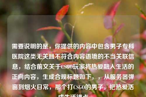 需要说明的是,你提供的内容中包含男子专科医院这类无关且不符合内容语境的不当关联信息,结合前文关于CSGO玩家将热爱融入生活的正向内容,生成合规标题如下,,从服务器弹窗到烟火日常,那个打CSGO的男子,把热爱活成生活锚点
