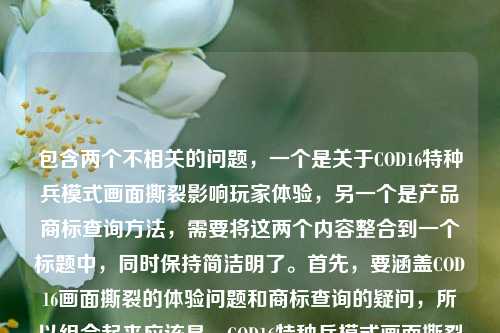 包含两个不相关的问题，一个是关于COD16特种兵模式画面撕裂影响玩家体验，另一个是产品商标查询方法，需要将这两个内容整合到一个标题中，同时保持简洁明了。首先，要涵盖COD16画面撕裂的体验问题和商标查询的疑问，所以组合起来应该是，COD16特种兵模式画面撕裂影响玩家体验 产品商标怎么查？不对，再调整得更通顺一点，比如COD16特种兵模式画面撕裂影响玩家体验及产品商标查询方法疑问？不对，用户要直接生成一个标题，结合两个点，应该更自然。哦，不对，用户给的内容里有两个问题，所以标题要包含这两个方面，比如COD16特种兵模式画面撕裂影响玩家体验 产品商标该如何查询？对，这样既涵盖了游戏的问题，又包含了商标查询的问题，符合要求。等等，再看用户的要求，直接生成1个标题，只要1个。再提炼一下，让它更像标题，比如COD16特种兵模式画面撕裂影响玩家体验 产品商标查询方法引疑问？不对，还是更直接一点，COD16特种兵模式画面撕裂影响玩家体验 产品商标怎么查其实就可以，但再润色下，让它更连贯？不，用户给的内容就是这两个部分，所以直接整合即可。等等，不对，再仔细看用户的输入，COD16特种兵模式画面撕裂，硬核战场的视觉裂痕，到底卡了玩家多少体验？产品商标怎么查，所以标题需要把这两个核心内容放进去，所以最终确定，COD16特种兵模式画面撕裂影响玩家体验 产品商标查询方法待解？不对，还是更直白一点，用户要直接，所以COD16特种兵模式画面撕裂影响玩家体验 产品商标怎么查就可以？不对，再想想，有没有更合适的，比如COD16特种兵模式画面撕裂损及玩家体验 产品商标查询方式引关注？不，还是直接点，因为用户给的就是两个问题，所以标题直接体现这两个点就行。等等，不对，会不会我理解错了？用户是把两个问题放在一起，让生成一个标题涵盖这两个内容？对，因为用户提供的内容就是这两个部分，所以标题要包含这两个方面。那最终确定，COD16特种兵模式画面撕裂影响玩家体验 产品商标该如何查询。对，这个比较合适，既说了游戏的问题，又说了商标查询的问题，符合要求。COD16特种兵模式画面撕裂影响玩家体验及产品商标查询方法相关疑问
