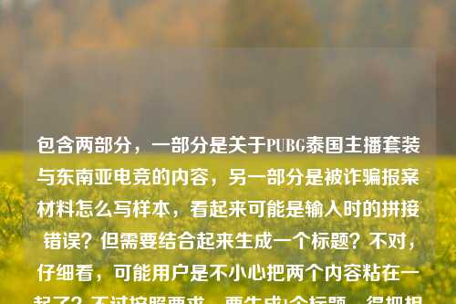 包含两部分，一部分是关于PUBG泰国主播套装与东南亚电竞的内容，另一部分是被诈骗报案材料怎么写样本，看起来可能是输入时的拼接错误？但需要结合起来生成一个标题？不对，仔细看，可能用户是不小心把两个内容粘在一起了？不过按照要求，要生成1个标题，得把相关元素结合？不对，再看，原内容是从曼谷直播间到全球玩家仓库，PUBG泰国主播套装，藏着东南亚电竞的烟火与热爱被诈骗报案材料怎么写样本，这明显是两个不相关的内容混在一起了？但用户让根据提供的内容生成1个标题，可能是输入失误，但还是要尽量涵盖？不对，不对，再