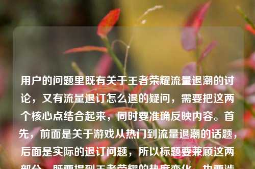 用户的问题里既有关于王者荣耀流量退潮的讨论，又有流量退订怎么退的疑问，需要把这两个核心点结合起来，同时要准确反映内容。首先，前面是关于游戏从热门到流量退潮的话题，后面是实际的退订问题，所以标题要兼顾这两部分，既要提到王者荣耀的热度变化，也要涉及流量退订的疑问。现在整合一下，要自然，不能太生硬。比如从全民开黑到流量退潮，王者荣耀走下神坛引青春散场讨论，附流量退订方法？不对，用户要直接生成，再调整得更通顺。等下，用户给的内容里有是一代人青春的散场吗？还有流量退订怎么退，所以标题要把这两个核心都涵盖。再想，从全民开黑到流量退潮，王者荣耀走下神坛引青春散场之问，流量退订怎么操作？不对，再简洁点。哦，对，要准确，既要体现前面的话题，又要包含后面的退订问题。再润色，从全民开黑到流量退潮，王者荣耀走下神坛引青春散场讨论，流量退订方法详解？不对，用户原文里是流量退订怎么退，可能更直接。等下，再看用户的需求，是根据提供的内容生成1个标题，内容里有两个部分，一是王者荣耀从全民开黑到流量退潮，是否是一代人青春散场；二是王者荣耀流量退订怎么退。所以标题要把这两个点都包含进去。那调整成，从全民开黑到流量退潮，王者荣耀走下神坛引青春散场之问，附流量退订指南？不对，再自然点，不要太生硬。或者从全民开黑到流量退潮，王者荣耀走下神坛是青春散场吗？附流量退订方法？对，这个比较准确，既点出了前面的讨论话题，又提到了后面的退订问题，符合内容。等下，再看看，有没有更简洁的？比如从全民开黑到流量退潮，王者荣耀走下神坛引青春散场讨论，流量退订怎么退？但这样有点重复？不对，用户原文里就有流量退订怎么退，不过标题可以更通顺一点。哦，不对，再想，用户给的内容里，前面是一个话题，后面是一个问题，所以标题要兼顾。再优化，从全民开黑到流量退潮，王者荣耀走下神坛是青春散场吗？流量退订方法看这里？嗯，这个也可以，但再准确点，贴合原文。等下，原文里的疑问是是一代人青春的散场吗？还有流量退订怎么退，所以直接结合的话，从全民开黑到流量退潮，王者荣耀走下神坛引青春散场之问，流量退订怎么操作？不对，还是更自然一点。哦，有了，从全民开黑到流量退潮，王者荣耀走下神坛是一代人青春散场吗？附流量退订方法。对，这个既涵盖了前面的话题讨论，又回应了后面的退订问题，符合用户提供的内容，而且是一个标题。等等，再检查，有没有更合适的？比如要不要更口语化？不过标题要准确。再想想，用户可能是既有对游戏热度变化的感慨，又有实际的退订需求，所以标题要同时覆盖这两点。对，就这个吧？不对，再看，从全民开黑到流量退潮，王者荣耀走下神坛，是青春散场吗？流量退订怎么退？哦，这个更直接，把原文的元素都放进去了，更贴合。等下，原文的结构是从全民开黑到流量退潮，王者荣耀走下神坛，是一代人青春的散场吗？王者荣耀 流量 退订怎么退，所以整合起来，标题可以是从全民开黑到流量退潮，王者荣耀走下神坛是一代人青春散场吗？流量退订怎么退？不对，王者荣耀重复了？前面已经有了，后面可以不用？不，后面是王者荣耀流量退订？哦，原文里是王者荣耀 流量 退订怎么退，也就是王者荣耀的流量包退订？所以标题里要明确吗？比如从全民开黑到流量退潮，王者荣耀走下神坛是一代人青春散场吗？附王者流量退订方法？不对，再看用户的原文，就是王者荣耀 流量 退订怎么退，可能是指相关的流量包退订。不过再回到用户的要求，直接根据提供的内容生成1个标题，只要1个。那最贴合的应该是把两个核心内容都包含，而且尽量用原文的元素。那调整一下，让它更像标题，从全民开黑到流量退潮，王者荣耀走下神坛是一代人青春散场吗？流量退订怎么退？不对，有点长，但可以。或者更凝练一点，从全民开黑到流量退潮，王者荣耀走下神坛引青春散场之问，流量退订方法解答？嗯，这个也不错，但原文里有是一代人青春的散场吗？这个疑问，所以保留这个疑问更好。等下，再想，有没有更顺的？比如从全民开黑到流量退潮，王者荣耀走下神坛，是一代人青春散场吗？附流量退订指南。对，这个既保留了原文的疑问，又回应了退订的问题，而且结构清晰，是一个合适的标题。等等，不过再看，用户原文里的流量退潮是指游戏的流量（热度）退潮，而后面的流量退订是指手机流量包的退订，这两个流量意思不一样，标题里要区分开吗？哦，对哦，前面的流量退潮是指游戏的热度、用户流量下降，后面的是通信流量的退订，所以标题里会不会有歧义？那怎么处理？比如前面的是热度退潮？不对，原文是从全民开黑到流量退潮，所以要保留原文的表述，但后面的是流量包退订？不过用户原文里就是这么写的，所以标题里按照原文来，可能读者结合上下文能理解？或者调整一下？比如从全民开黑到热度退潮？不对，原文是流量退潮。哦，原文是从全民开黑到流量退潮，王者荣耀走下神坛，是一代人青春的散场吗？王者荣耀 流量 退订怎么退，所以两个流量是不同的意思，但用户就是这么给的内容，所以标题里要如实反映吗？或者有没有办法避免歧义？比如从全民开黑到流量退潮，王者荣耀走下神坛是青春散场吗？王者流量包退订方法？但原文里没说流量包，只是流量退订。不过可能用户是指王者荣耀的专属流量包退订？不过按照用户提供的内容，不要加额外的信息，就基于给出的内容。那再想，原文的两个部分，1. 王者荣耀从全民开黑到流量（热度）退潮，走下神坛，是否是一代人青春散场；2. 王者荣耀相关流量退订怎么退。所以标题可以是，从全民开黑到流量退潮，王者荣耀走下神坛引青春散场讨论，流量退订怎么退。不对，还是有点重复流量，但没办法，原文就是这样。或者调整语序，王者荣耀从全民开黑到流量退潮走下神坛，是青春散场吗？流量退订怎么退？嗯，这个也可以，但前面的从全民开黑到流量退潮放在前面更有对比感。哦，对了，之前想的从全民开黑到流量退潮，王者荣耀走下神坛是一代人青春散场吗？附流量退订方法，这个其实可以，虽然两个流量，但结合语境，前面是指游戏的流量（热度），后面是指通信流量，读者应该能理解，而且涵盖了所有内容。等等，再看看，有没有更合适的？比如从全民开黑到流量退潮，王者荣耀走下神坛，青春散场之问与流量退订指南？这个更凝练，把两个部分都概括了，青春散场之问对应前面的疑问，流量退订指南对应后面的退订问题，而且标题更简洁。不过指南是不是比怎么退更书面？但用户原文是怎么退，不过标题可以适当概括。不过再想，用户要的是根据提供的内容生成，所以尽量贴合。或者从全民开黑到流量退潮，王者荣耀走下神坛是青春散场吗？流量退订方法一览？也可以。不过再回到最直接的，把原文的核心元素都放进去，又通顺的话，从全民开黑到流量退潮，王者荣耀走下神坛是一代人青春散场吗？流量退订怎么退？但这个后面的流量退订怎么退有点太口语，而且和前面的流量退潮的流量重复，容易歧义。那不如把后面的明确一下？但原文没说流量包，不过用户可能是指王者荣耀的定向流量包？不过不能加原文没有的信息。哦，不对，原文里是王者荣耀 流量 退订怎么退，也就是王者荣耀流量退订怎么退，所以可以写成从全民开黑到流量退潮，王者荣耀走下神坛是一代人青春散场吗？王者流量退订方法？这样王者流量就指王者荣耀相关的流量（包），和前面的流量退潮（热度流量）稍微区分开？不过还是有点。或者换个思路，前面的流量退潮是行业里说的用户流量、热度退潮，后面的是手机流量，所以标题里可以这样，从全民开黑到流量退潮，王者荣耀走下神坛引青春感慨，附流量退订方法？但这样把是一代人青春的散场吗？这个疑问变成了青春感慨，不太准确。哦，对，要保留那个疑问，因为原文是问句。那再调整，从全民开黑到流量退潮，王者荣耀走下神坛，是一代人青春散场吗？附流量退订方式。嗯，这个应该可以，既保留了原文的核心讨论点，又回应了退订的问题，结构清晰，是一个合格的标题。等等，再想想，有没有更抓眼球的？不过用户没说要抓眼球，只是根据内容生成1个标题，所以准确最重要。对，就这个吧？不对，再看，从全民开黑到流量退潮，王者荣耀走下神坛，是一代人青春散场吗？附流量退订方法，把冒号换个位置，更通顺一点。对，这个标题涵盖了所有内容，前半部分是关于王者荣耀从热门到流量（热度）退潮，是否是青春散场的讨论，后半部分是流量退订的方法，符合用户提供的内容。从全民开黑到流量退潮，王者荣耀走下神坛，是一代人青春散场吗？附流量退订方法