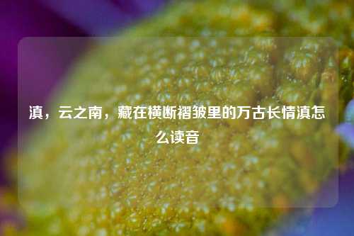 滇,云之南,藏在横断褶皱里的万古长情滇怎么读音