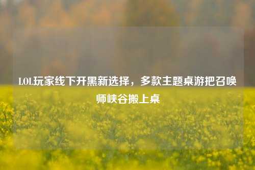 LOL玩家线下开黑新选择,多款主题桌游把召唤师峡谷搬上桌
