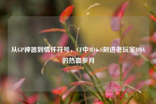 从GP神器到情怀符号，CF中M16-S刻进老玩家DNA的热血岁月