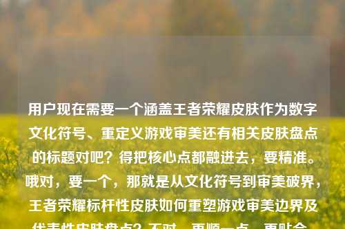 用户现在需要一个涵盖王者荣耀皮肤作为数字文化符号、重定义游戏审美还有相关皮肤盘点的标题对吧？得把核心点都融进去，要精准。哦对，要一个，那就是从文化符号到审美破界，王者荣耀标杆性皮肤如何重塑游戏审美边界及代表性皮肤盘点？不对，再顺一点，更贴合，王者荣耀标杆皮肤，作为数字时代文化符号如何重定义游戏审美边界与代表性皮肤梳理？不对，再自然点，哦，对，把核心疑问和内容都包含，数字时代文化符号，王者荣耀标杆皮肤如何重定义游戏审美边界及代表性皮肤盘点？不对，再精准，哦，用户提到了领先皮肤，哦对，要用上这个表述
