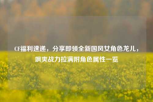 CF福利速递,分享即领全新国风女角色龙儿,飒爽战力拉满附角色属性一览