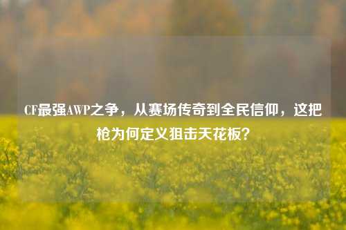 CF最强AWP之争,从赛场传奇到全民信仰,这把枪为何定义狙击天花板?