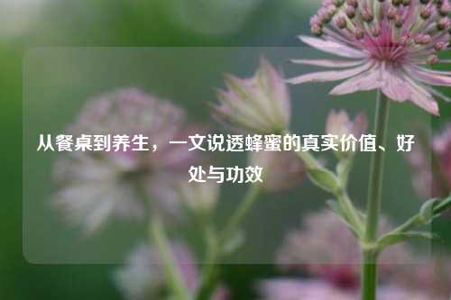 从餐桌到养生，一文说透蜂蜜的真实价值、好处与功效
