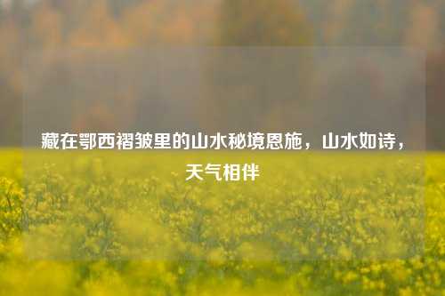 藏在鄂西褶皱里的山水秘境恩施,山水如诗,天气相伴