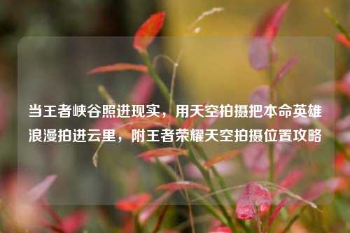 当王者峡谷照进现实，用天空拍摄把本命英雄浪漫拍进云里，附王者荣耀天空拍摄位置攻略