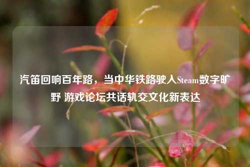 汽笛回响百年路，当中华铁路驶入Steam数字旷野 游戏论坛共话轨交文化新表达