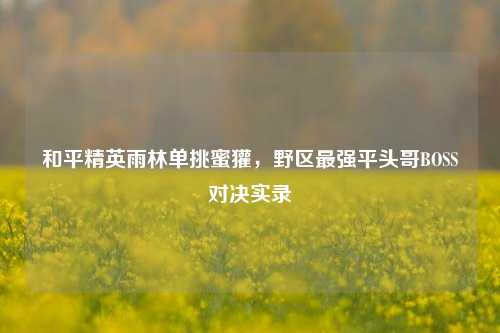 和平精英雨林单挑蜜獾，野区最强平头哥BOSS对决实录