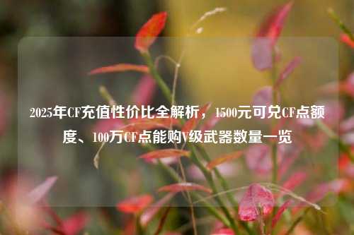 2025年CF充值性价比全解析，1500元可兑CF点额度、100万CF点能购V级武器数量一览