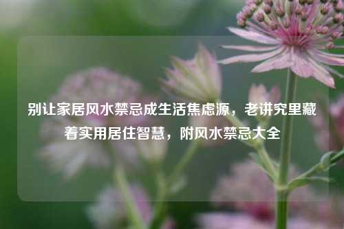 别让家居风水禁忌成生活焦虑源，老讲究里藏着实用居住智慧，附风水禁忌大全