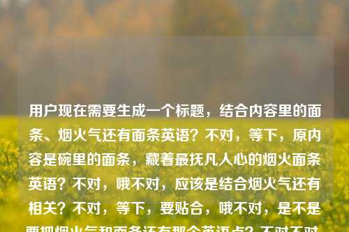 用户现在需要生成一个标题，结合内容里的面条、烟火气还有面条英语？不对，等下，原内容是碗里的面条，藏着最抚凡人心的烟火面条英语？不对，哦不对，应该是结合烟火气还有相关？不对，等下，要贴合，哦不对，是不是要把烟火气和面条还有那个英语点？不对不对，等下再看，哦不对，原内容是碗里面条有抚凡人心的烟火，还有面条英语？不对，不对，等下，哦会不会是输入的时候的问题？不对，用户给的内容是碗里的面条，藏着最抚凡人心的烟火面条英语，哦不对，不对，等下，要生成一个标题，哦，不对，是不是碗中烟火面，藏在日常里的治愈与面