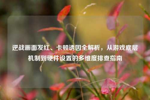 逆战画面发红、卡顿诱因全解析,从游戏底层机制到硬件设置的多维度排查指南
