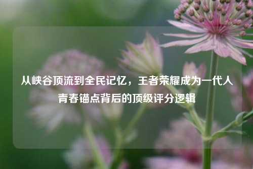 从峡谷顶流到全民记忆，王者荣耀成为一代人青春锚点背后的顶级评分逻辑