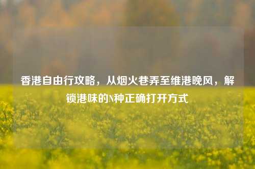 香港自由行攻略，从烟火巷弄至维港晚风，解锁港味的N种正确打开方式