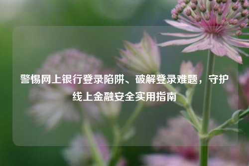 警惕网上银行登录陷阱、破解登录难题,守护线上金融安全实用指南