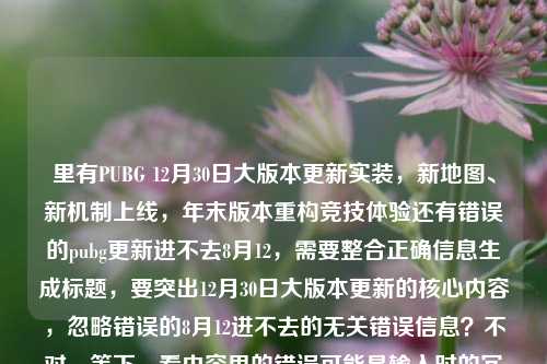 里有PUBG 12月30日大版本更新实装，新地图、新机制上线，年末版本重构竞技体验还有错误的pubg更新进不去8月12，需要整合正确信息生成标题，要突出12月30日大版本更新的核心内容，忽略错误的8月12进不去的无关错误信息？不对，等下，看内容里的错误可能是输入时的冗余？不对，仔细看，用户给的内容里有正确的12月30日大版本，还有错误的8月12进不去，应该以正确的更新信息为主，生成准确的标题。比如，PUBG12月30日大版本更新实装 新地图新机制上线重构年末竞技体验。对，这样就可以，忽略那个错误的8月12的内容，因为明显是输入错误的冗余信息，核心是12月30日的大版本更新。PUBG12月30日大版本更新实装 新地图新机制上线重构年末竞技体验