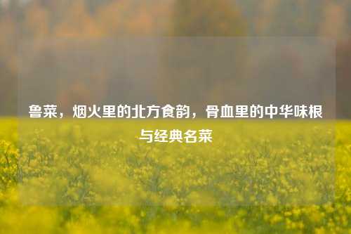 鲁菜，烟火里的北方食韵，骨血里的中华味根与经典名菜