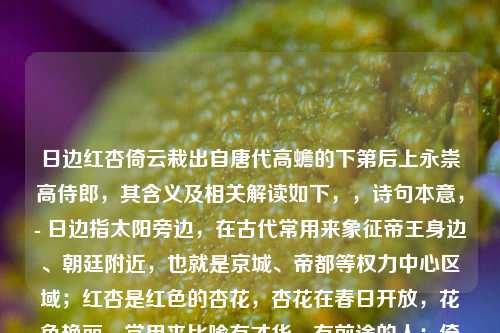 日边红杏倚云栽出自唐代高蟾的下第后上永崇高侍郎,其含义及相关解读如下,,诗句本意,- 日边指太阳旁边,在古代常用来象征帝王身边、朝廷附近,也就是京城、帝都等权力中心区域;红杏是红色的杏花,杏花在春日开放,花色艳丽,常用来比喻有才华、有前途的人;倚云栽是说靠着云彩栽种,极言其所处位置之高,得近天颜,得天独厚。,- 整句诗字面意思是在太阳旁边的红杏靠着云彩栽种,描绘出红杏生长在极高极佳的环境中,沐浴着阳光,依托着云彩,显得分外娇艳夺目,不同凡响。,引申含义,- 在原诗中,高蟾以此句比喻那些在朝廷中得到权贵援引、身处高位从而春风得意的人,与自己下第后的落魄形成对比,抒发了自己怀才不遇、未得赏识的感慨。,- 在红楼梦中,这句诗也被用作贾探春的签语,暗示探春将来会像日边红杏一样,虽为庶出,但凭借自身才干获得较高的地位,不过倚云栽也有依托他人(远嫁后可能依托夫家等)的意味,同时也暗含其命运与朝廷、远方相关联,最终远嫁海疆,虽有一番作为但也远离故土的结局。