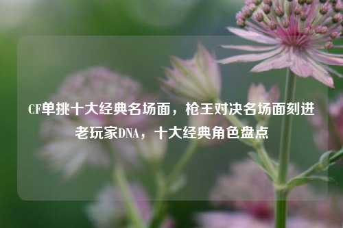 CF单挑十大经典名场面，枪王对决名场面刻进老玩家DNA，十大经典角色盘点