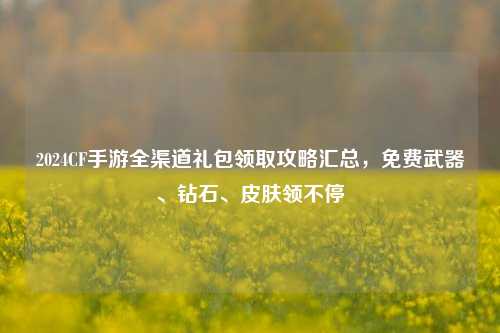 2024CF手游全渠道礼包领取攻略汇总，免费武器、钻石、皮肤领不停