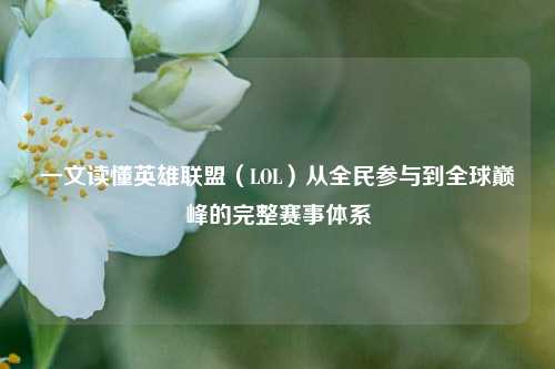 一文读懂英雄联盟(LOL)从全民参与到全球巅峰的完整赛事体系