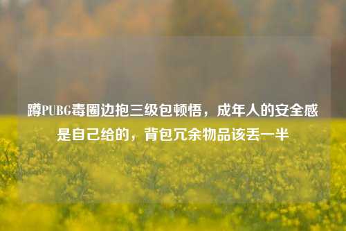 蹲PUBG毒圈边抱三级包顿悟，成年人的安全感是自己给的，背包冗余物品该丢一半