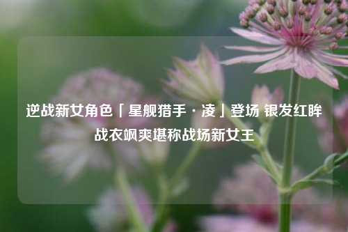 逆战新女角色「星舰猎手·凌」登场 银发红眸战衣飒爽堪称战场新女王
