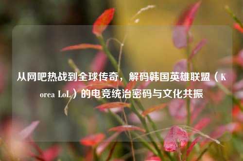 从网吧热战到全球传奇,解码韩国英雄联盟(Korea LoL)的电竞统治密码与文化共振