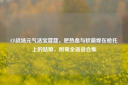 CF战场元气活宝蔻蔻,把热血与软萌焊在枪托上的姑娘,附葵全语音合集