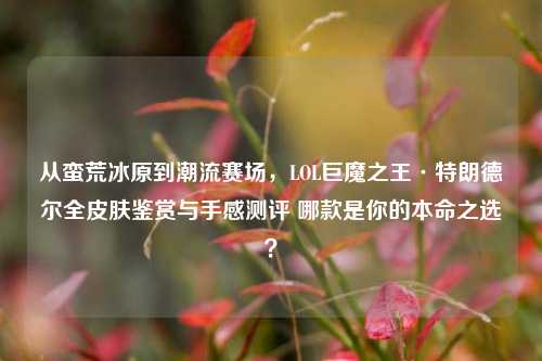 从蛮荒冰原到潮流赛场，LOL巨魔之王·特朗德尔全皮肤鉴赏与手感测评 哪款是你的本命之选？