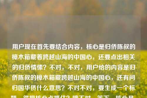 用户现在首先要结合内容,核心是归侨陈叔的樟木箱藏着跨越山海的中国心,还要点出相关的归侨情愫?不对,不对,用户给的内容是归侨陈叔的樟木箱藏跨越山海的中国心,还有问归国华侨什么意思?不对不对,要生成一个标题,得把核心点抓住?哦不对,等下,核心是,从归侨陈叔的樟木箱,读懂跨越山海的赤子中国心?不对,不对,等下,有没有更贴合?哦不对,等下用户给的内容里有归侨陈叔的樟木箱,藏着跨越山海的中国心还有归国华侨什么意思?不对不对,不对,要自然,哦不对,等下,不对,是不是要把核心意象放进去?哦对,归侨陈叔的樟木箱,藏着跨越山海的滚烫中国心?不对,等下,有没有兼顾?不对不对,用户说根据提供的内容,内容里是说归侨陈叔的樟木箱藏跨越山海的中国心,还有涉及归国华侨的赤子情怀对吧?哦不对,等下,再顺一点,陈叔的樟木箱,一位归侨跨越山海的中国心?不对,不对,再准确点,哦,不对,要更有温度,归侨陈叔的樟木箱,藏着跨越山海的赤诚中国心?哦不对,等下,有没有把那个疑问?不对不对,用户的内容是归侨陈叔的樟木箱,藏着跨越山海的中国心归国华侨什么意思——哦,可能是用户输入的时候连在一起了,就是内容是讲归侨陈叔的樟木箱承载的爱国情怀,关联归国华侨的赤子之心对吧?那最合适的标题应该是,归侨陈叔的樟木箱,藏着跨越山海的赤诚中国心?不对,等下,再凝练?哦不对,就一个标题,要准确有画面感。哦对,就这个?等下,再想想,会不会更好?比如樟木箱里见初心,归侨陈叔跨越山海的中国心?不对,还是更贴合原文的元素,原文开头就是归侨陈叔的樟木箱,藏着跨越山海的中国心,所以直接提炼得更顺,归侨陈叔的樟木箱,藏着跨越山海的赤诚中国心。对,这个就可以,既有核心主体归侨陈叔,核心意象樟木箱,核心情感跨越山海的中国心,加个赤诚更有温度,也贴合归侨的情怀。归侨陈叔的樟木箱,藏着跨越山海的赤诚中国心
