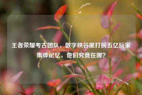 王者荣耀考古团队，数字峡谷里打捞五亿玩家集体记忆，他们究竟在哪？