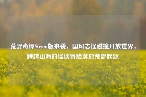 荒野奇谭Steam版来袭,国风志怪碰撞开放世界,跨越山海的怪谈冒险落地荒野起源