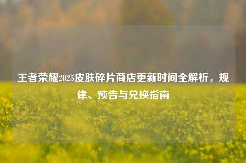王者荣耀2025皮肤碎片商店更新时间全解析，规律、预告与兑换指南