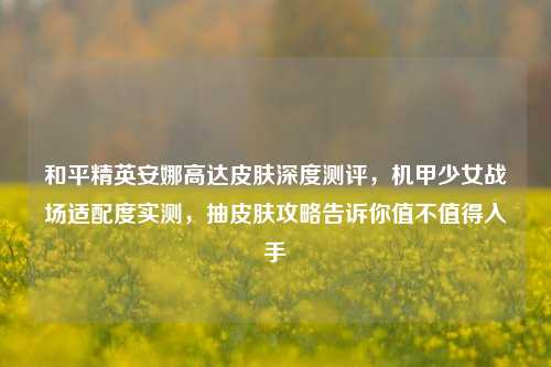 和平精英安娜高达皮肤深度测评，机甲少女战场适配度实测，抽皮肤攻略告诉你值不值得入手