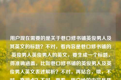 用户现在需要的是关于巷口修书铺英俊男人及其英文的标题？不对，看内容是巷口修书铺的英俊男人英俊男人的英文，要生成一个标题，得准确涵盖，比如巷口修书铺的英俊男人及英俊男人英文表述解析？不对，再贴合，哦，不对，直接点？不对，再看，用户给的内容是巷口修书铺的英俊男人，还有英俊男人的英文，所以标题要包含这两个点？不对，等下，再想，要自然，比如巷口修书铺的英俊男人与英俊男人的英文表达？对，这个就可以，涵盖了两个内容，一个是巷口修书铺的英俊男人这个主体，一个是英俊男人的英文相关，符合要求，就一个标题。巷口修书