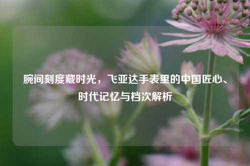 腕间刻度藏时光，飞亚达手表里的中国匠心、时代记忆与档次解析
