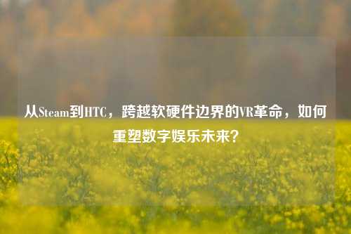 从Steam到HTC，跨越软硬件边界的VR革命，如何重塑数字娱乐未来？