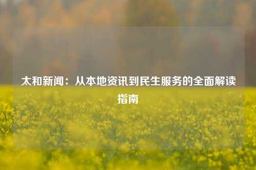 太和新闻：从本地资讯到民生服务的全面解读指南