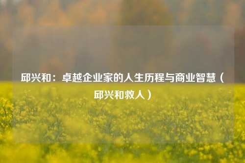 邱兴和：卓越企业家的人生历程与商业智慧（邱兴和救人）