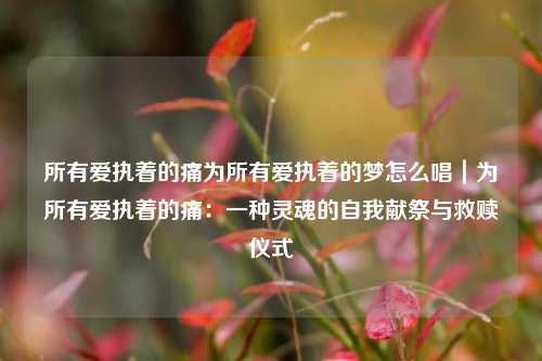 所有爱执着的痛为所有爱执着的梦怎么唱｜为所有爱执着的痛：一种灵魂的自我献祭与救赎仪式