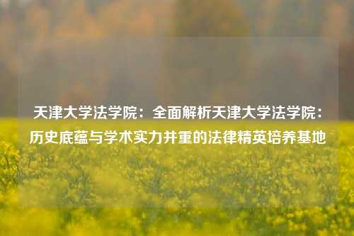 天津大学法学院:全面解析天津大学法学院:历史底蕴与学术实力并重的法律精英培养基地